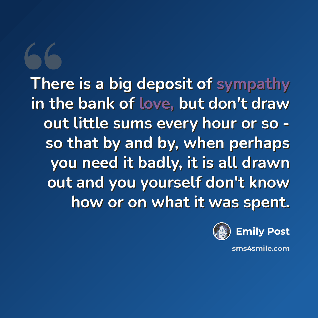 “There is a big deposit of sympathy in the bank of love, but don't draw out little sums every hour or so - so that by and by, when perhaps you need it badly, it is all drawn out and you yourself don't know how or on what it was spent.” quote by Emily Post