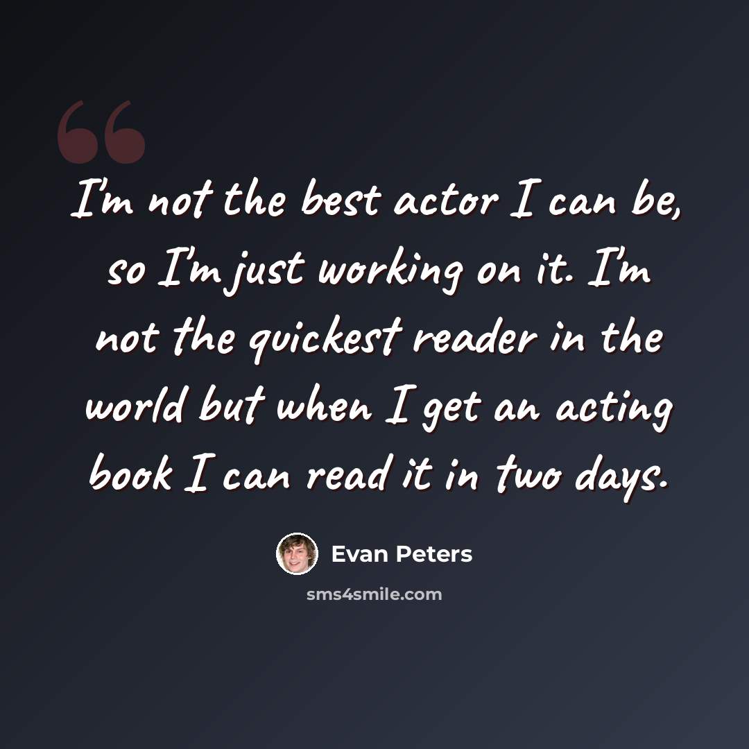 “I'm not the best actor I can be, so I'm just working on it. I'm not the quickest reader in the world but when I get an acting book I can read it in two days.” quote by Evan Peters