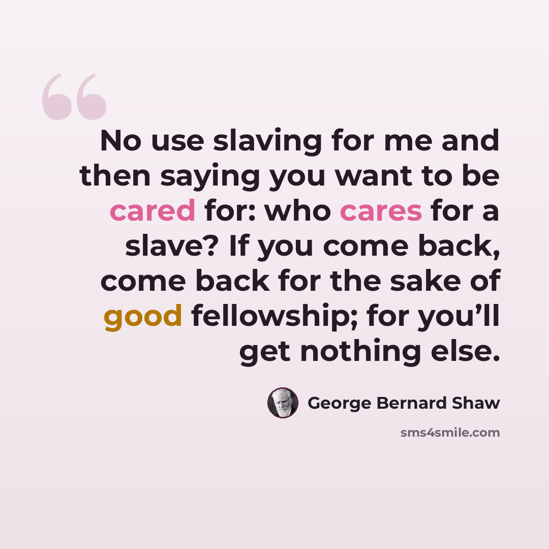“No use slaving for me and then saying you want to be cared for: who cares for a slave? If you come back, come back for the sake of good fellowship; for you’ll get nothing else.” quote by George Bernard Shaw