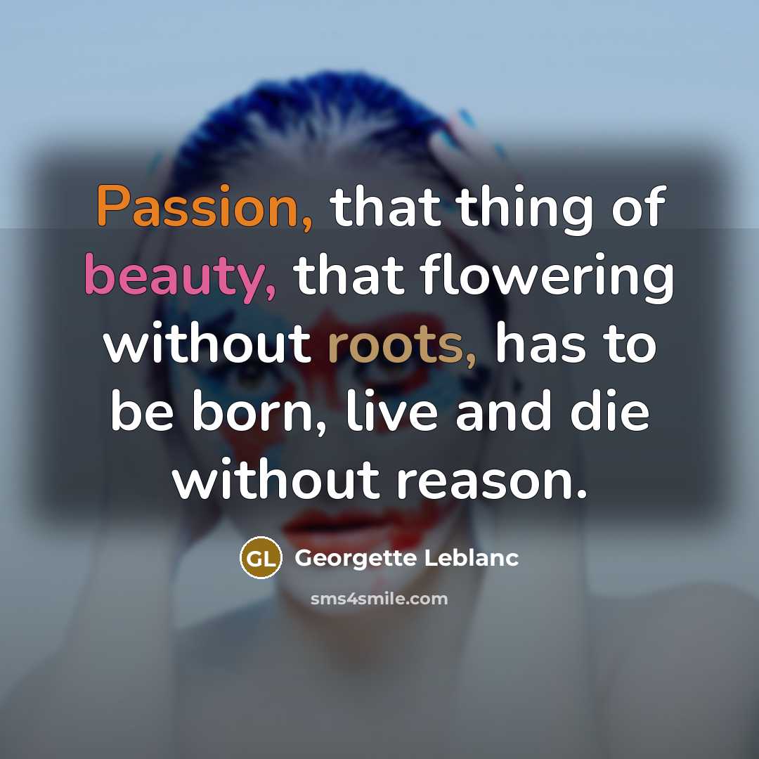 “Passion, that thing of beauty, that flowering without roots, has to be born, live and die without reason.” quote by Georgette Leblanc