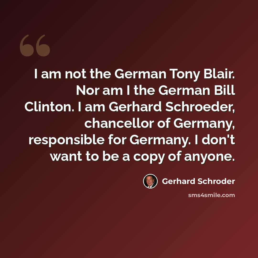 “I am not the German Tony Blair. Nor am I the German Bill Clinton. I am Gerhard Schroeder, chancellor of Germany, responsible for Germany. I don't want to be a copy of anyone.” quote by Gerhard Schroder