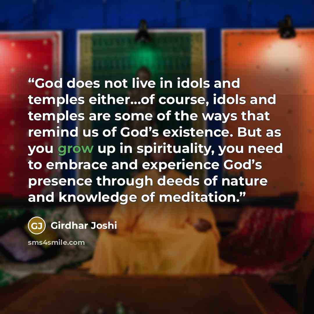 “God does not live in idols and temples either…of course, idols and temples are some of the ways that remind us of God’s existence. But as you grow up in spirituality, you need to embrace and experience God’s presence through deeds of nature and knowledge of meditation.” quote by Girdhar Joshi