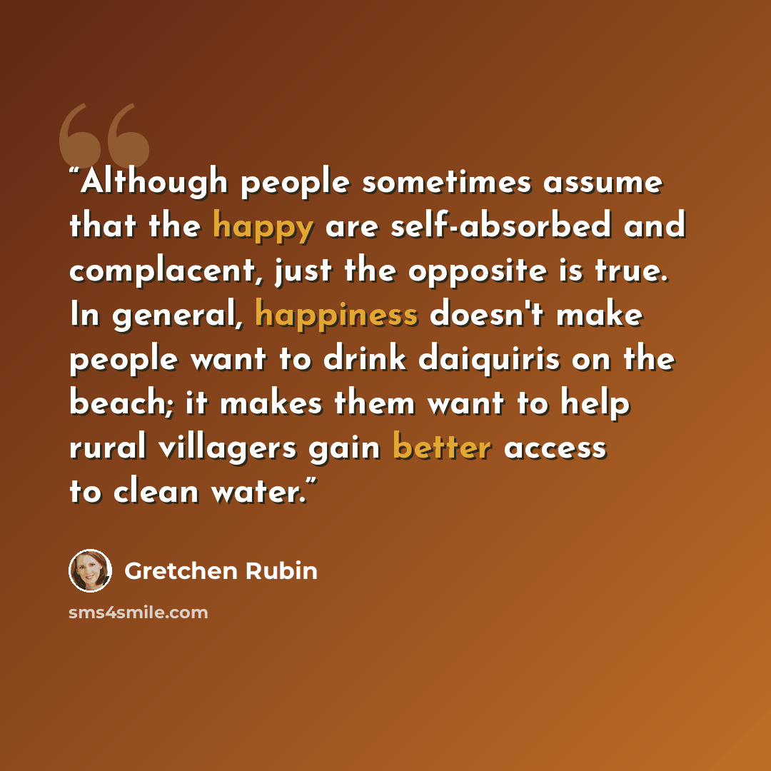 “Although people sometimes assume that the happy are self-absorbed and complacent, just the opposite is true. In general, happiness doesn't make people want to drink daiquiris on the beach; it makes them want to help rural villagers gain better access to clean water.” quote by Gretchen Rubin