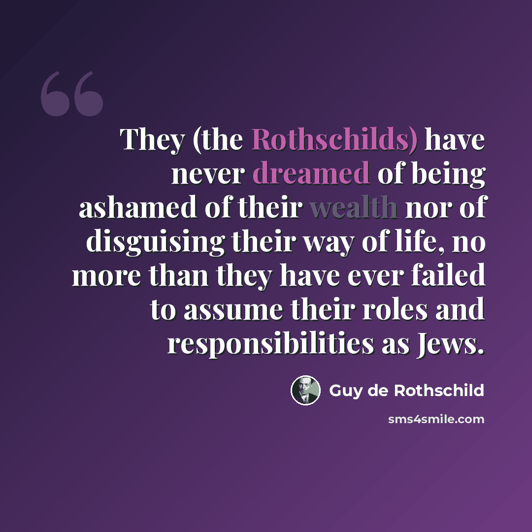 “They (the Rothschilds) have never dreamed of being ashamed of their wealth nor of disguising their way of life, no more than they have ever failed to assume their roles and responsibilities as Jews.” quote by Guy de Rothschild