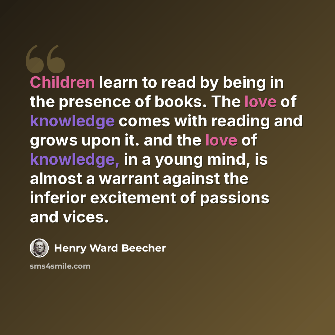 “Children learn to read by being in the presence of books. The love of knowledge comes with reading and grows upon it. and the love of knowledge, in a young mind, is almost a warrant against the inferior excitement of passions and vices.” quote by Henry Ward Beecher