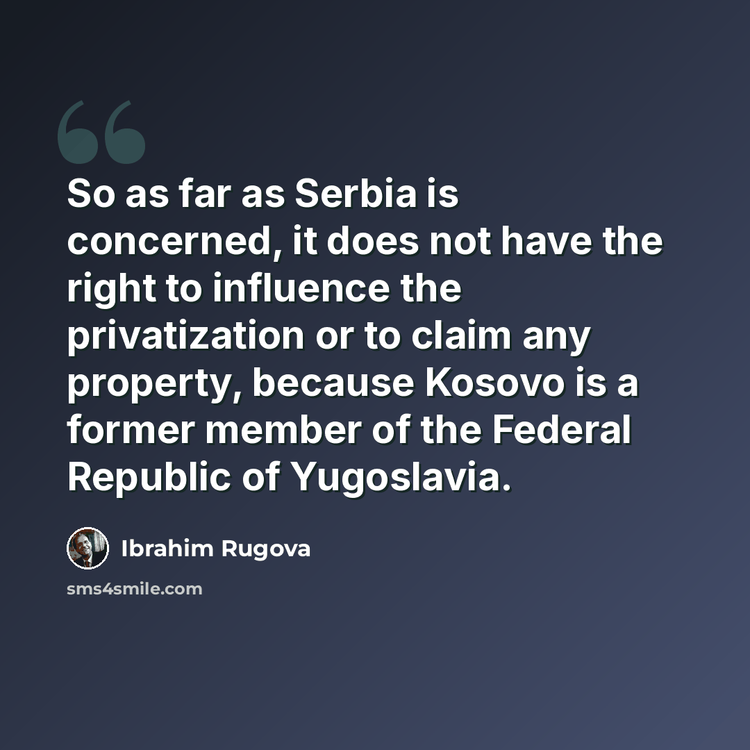 “So as far as Serbia is concerned, it does not have the right to influence the privatization or to claim any property, because Kosovo is a former member of the Federal Republic of Yugoslavia.” quote by Ibrahim Rugova