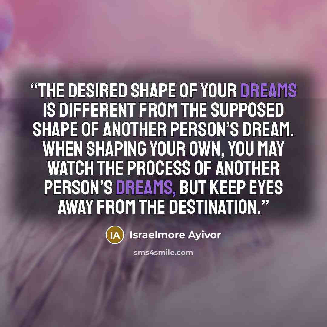 “The desired shape of your dreams is different from the supposed shape of another person’s dream. When shaping your own, you may watch the process of another person’s dreams, but keep eyes away from the destination.” quote by Israelmore Ayivor