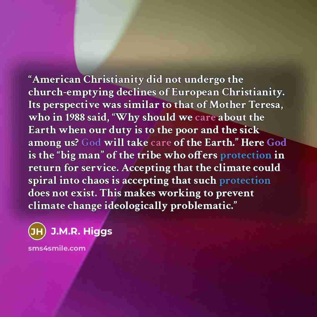 “American Christianity did not undergo the church-emptying declines of European Christianity. Its perspective was similar to that of Mother Teresa, who in 1988 said, “Why should we care about the Earth when our duty is to the poor and the sick among us? God will take care of the Earth.” Here God is…” quote by J.M.R. Higgs