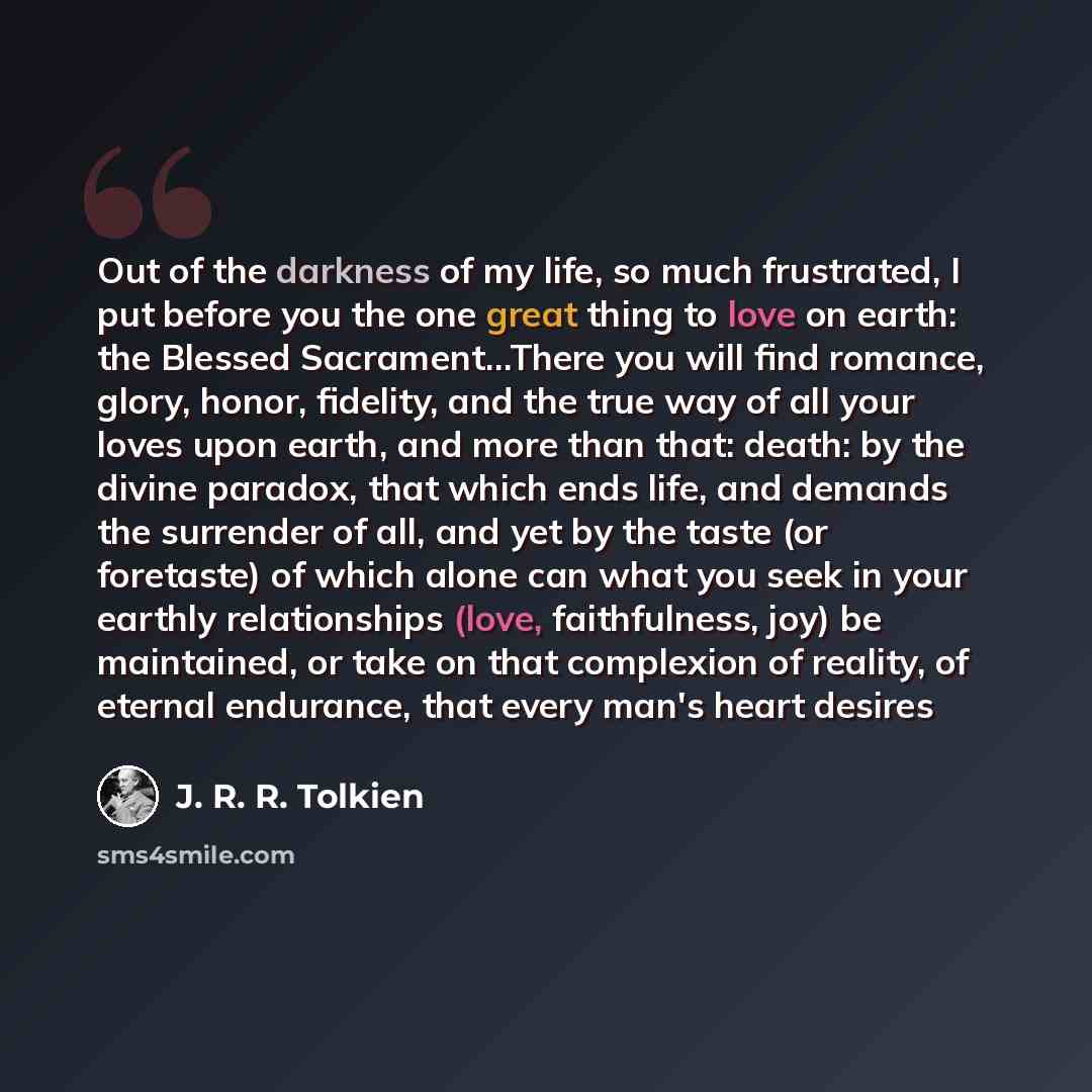“Out of the darkness of my life, so much frustrated, I put before you the one great thing to love on earth: the Blessed Sacrament…There you will find romance, glory, honor, fidelity, and the true way of all your loves upon earth, and more than that: death: by the divine paradox, that which ends…” quote by J. R. R. Tolkien