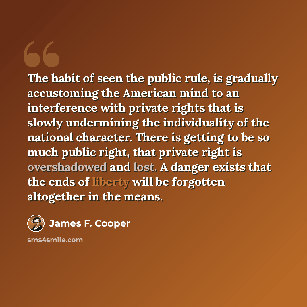 “The habit of seen the public rule, is gradually accustoming the American mind to an interference with private rights that is slowly undermining the individuality of the national character. There is getting to be so much public right, that private right is overshadowed and lost. A danger exists…” quote by James F. Cooper