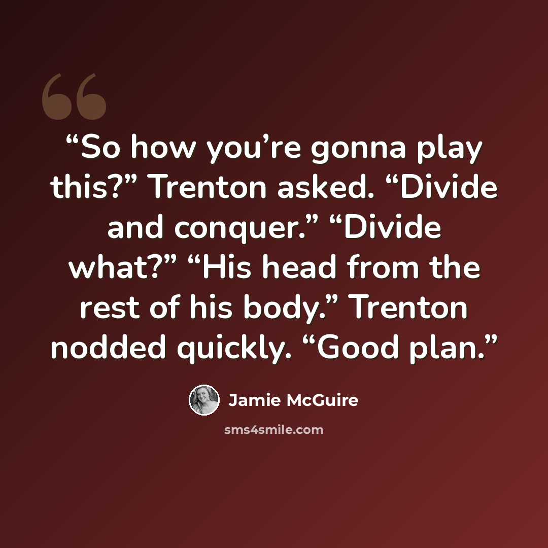“So how you’re gonna play this?” Trenton asked. “Divide and conquer.” “Divide what?” “His head from the rest of his body.” Trenton nodded quickly. “Good plan.” quote by Jamie McGuire