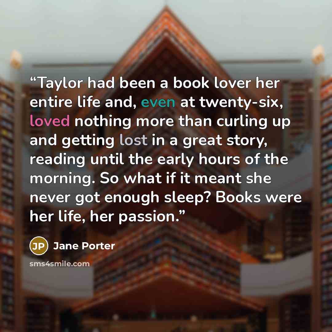 “Taylor had been a book lover her entire life and, even at twenty-six, loved nothing more than curling up and getting lost in a great story, reading until the early hours of the morning. So what if it meant she never got enough sleep? Books were her life, her passion.” quote by Jane Porter