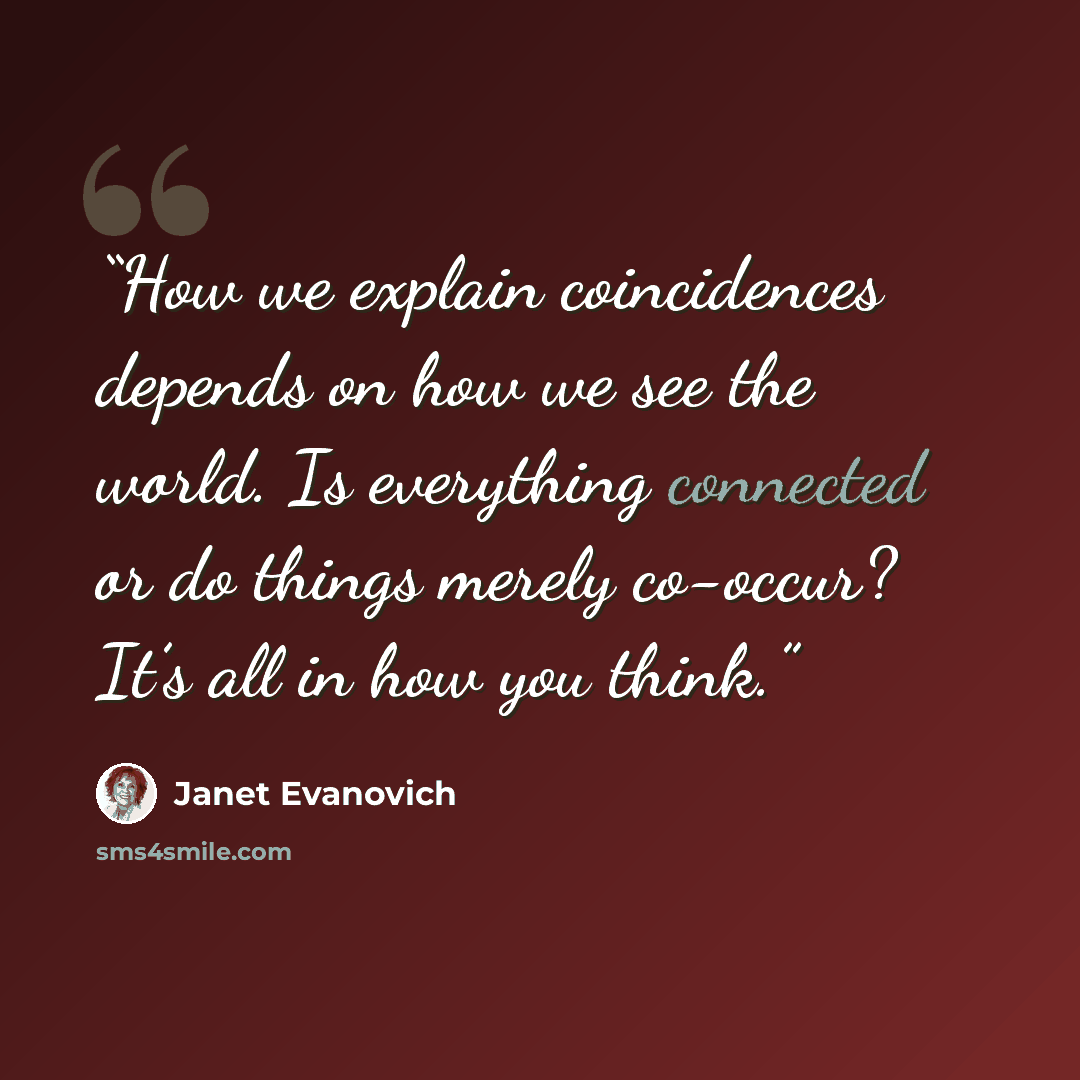 “How we explain coincidences depends on how we see the world. Is everything connected or do things merely co-occur? It’s all in how you think.” quote by Janet Evanovich
