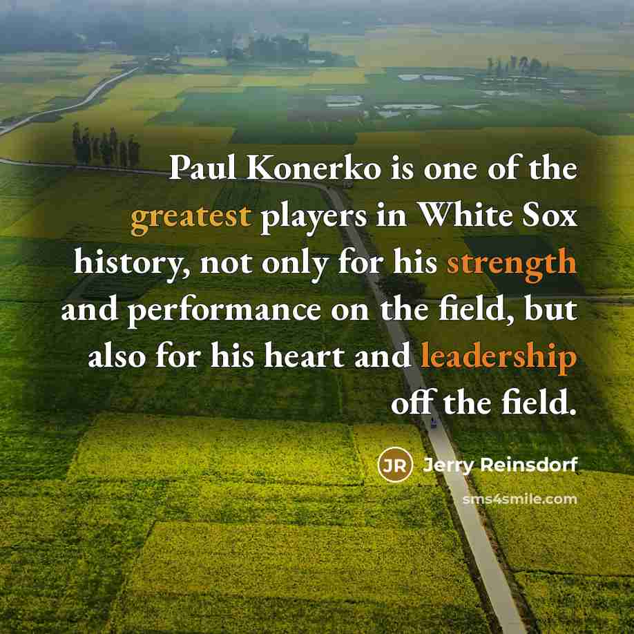 “Paul Konerko is one of the greatest players in White Sox history, not only for his strength and performance on the field, but also for his heart and leadership off the field.” quote by Jerry Reinsdorf