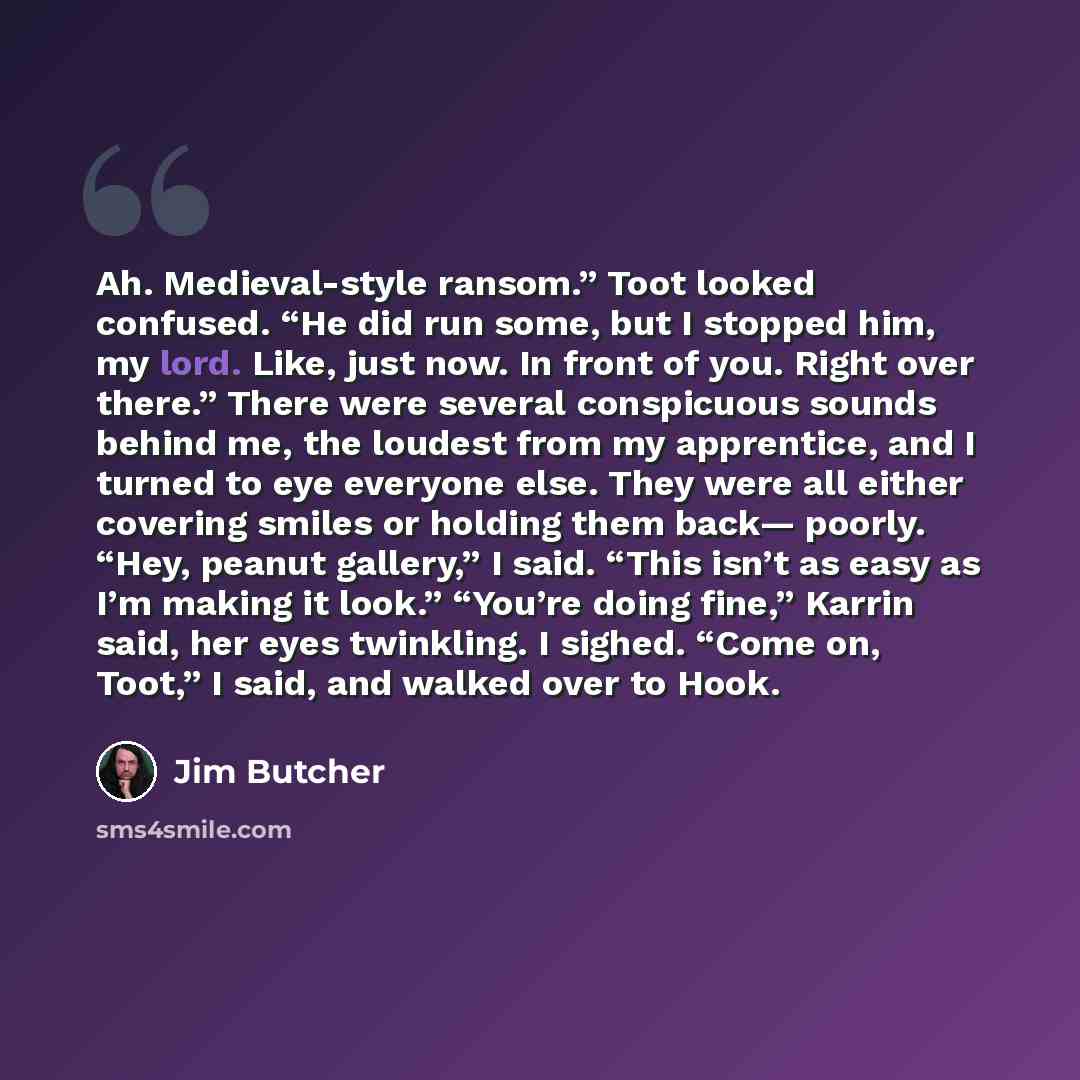 “Ah. Medieval-style ransom.” Toot looked confused. “He did run some, but I stopped him, my lord. Like, just now. In front of you. Right over there.” There were several conspicuous sounds behind me, the loudest from my apprentice, and I turned to eye everyone else. They were all either covering…” quote by Jim Butcher