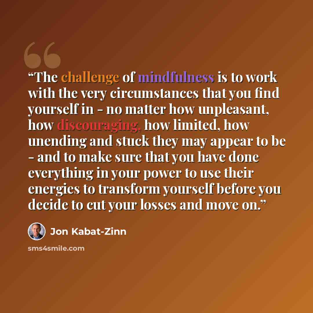 “The challenge of mindfulness is to work with the very circumstances that you find yourself in - no matter how unpleasant, how discouraging, how limited, how unending and stuck they may appear to be - and to make sure that you have done everything in your power to use their energies to transform…” quote by Jon Kabat-Zinn
