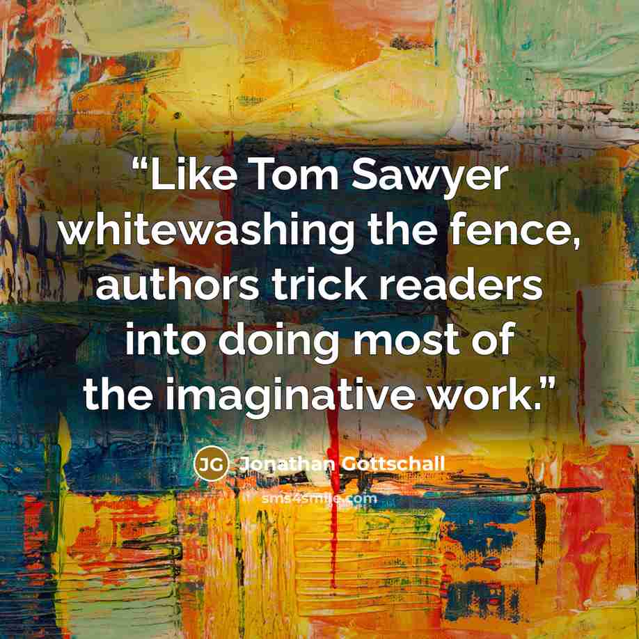 “Like Tom Sawyer whitewashing the fence, authors trick readers into doing most of the imaginative work.” quote by Jonathan Gottschall