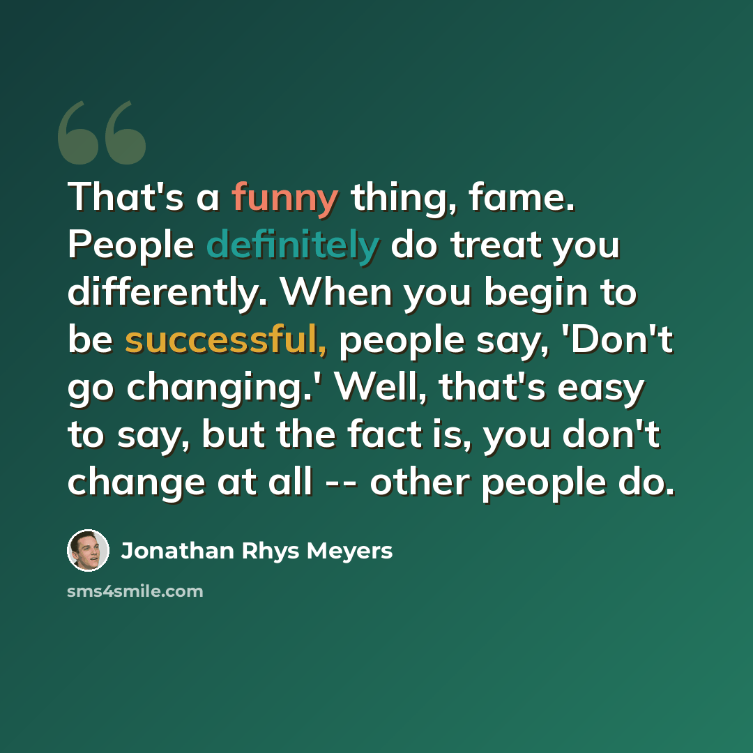 “That's a funny thing, fame. People definitely do treat you differently. When you begin to be successful, people say, 'Don't go changing.' Well, that's easy to say, but the fact is, you don't change at all -- other people do.” quote by Jonathan Rhys Meyers