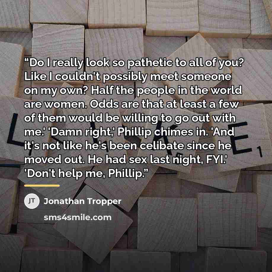 “Do I really look so pathetic to all of you? Like I couldn't possibly meet someone on my own? Half the people in the world are women. Odds are that at least a few of them would be willing to go out with me.' 'Damn right,' Phillip chimes in. 'And it's not like he's been celibate since he moved out…” quote by Jonathan Tropper