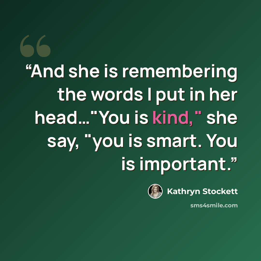 “And she is remembering the words I put in her head…"You is kind," she say, "you is smart. You is important.” quote by Kathryn Stockett