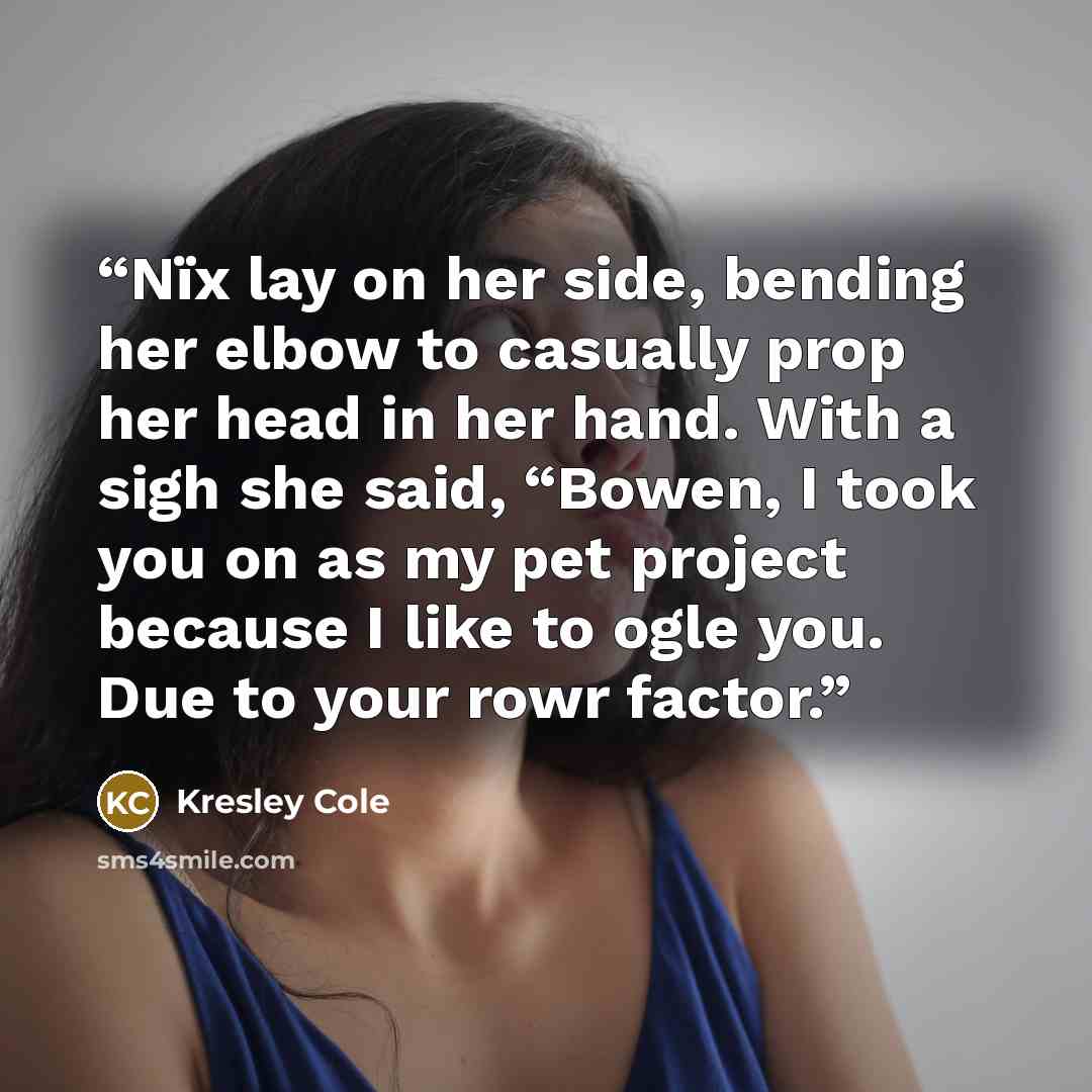 “Nïx lay on her side, bending her elbow to casually prop her head in her hand. With a sigh she said, “Bowen, I took you on as my pet project because I like to ogle you. Due to your rowr factor.” quote by Kresley Cole