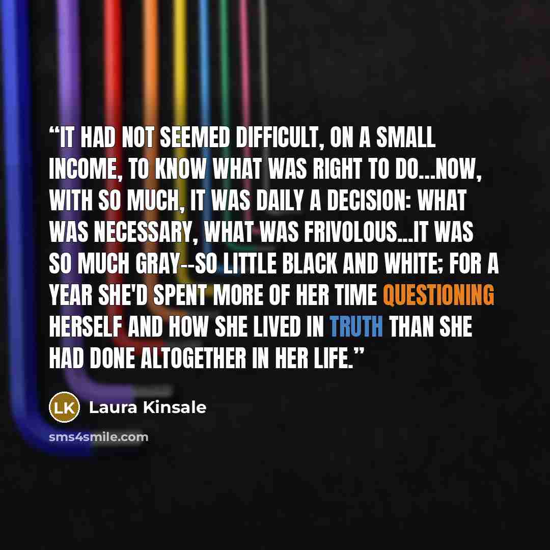 “It had not seemed difficult, on a small income, to know what was right to do…Now, with so much, it was daily a decision: what was necessary, what was frivolous...It was so much gray--so little black and white; for a year she'd spent more of her time questioning herself and how she lived in Truth…” quote by Laura Kinsale