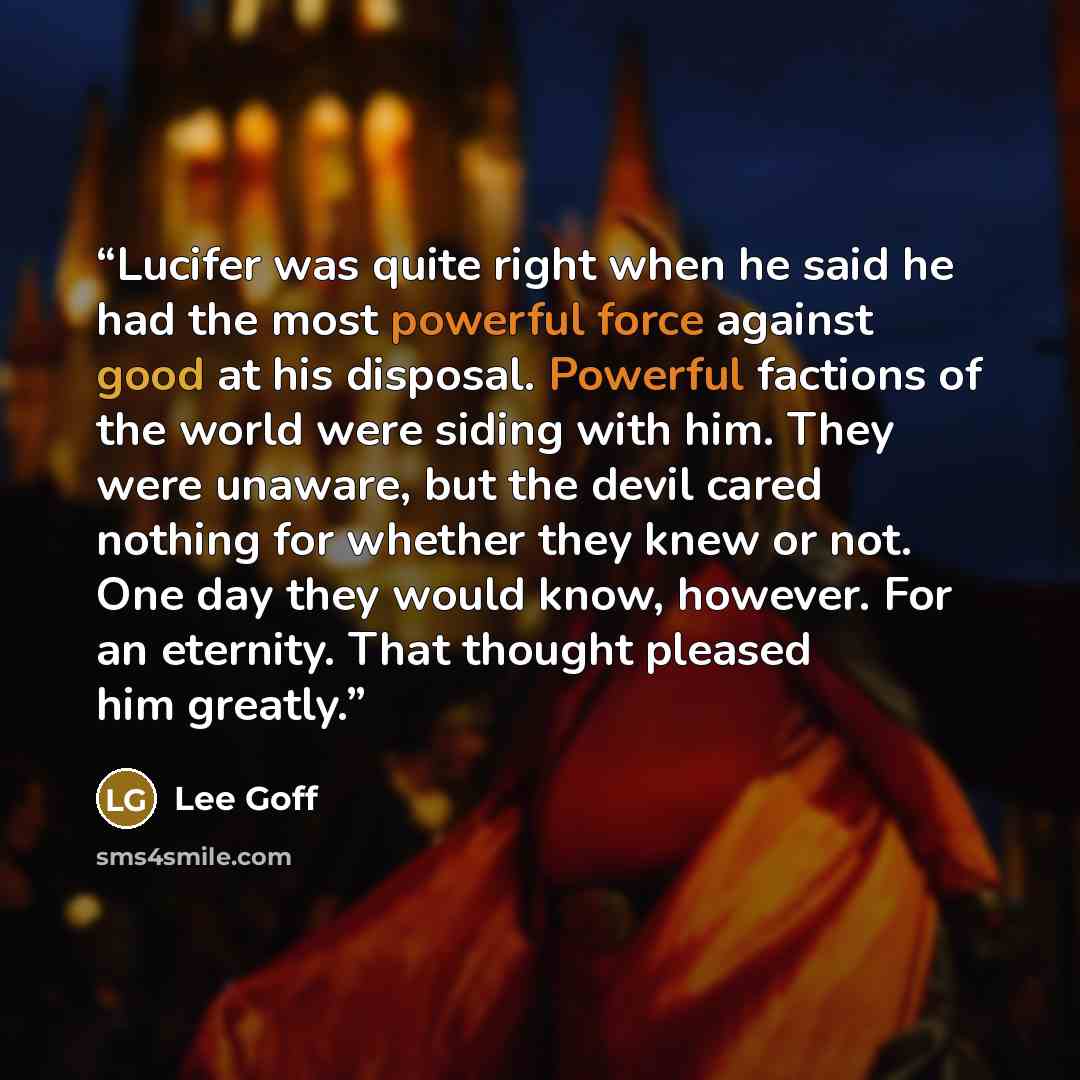 “Lucifer was quite right when he said he had the most powerful force against good at his disposal. Powerful factions of the world were siding with him. They were unaware, but the devil cared nothing for whether they knew or not. One day they would know, however. For an eternity. That thought…” quote by Lee Goff