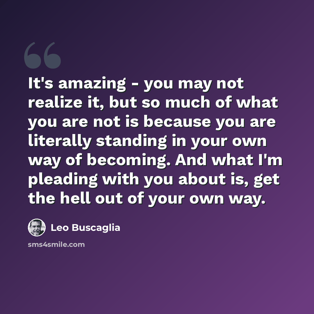 “It's amazing - you may not realize it, but so much of what you are not is because you are literally standing in your own way of becoming. And what I'm pleading with you about is, get the hell out of your own way.” quote by Leo Buscaglia
