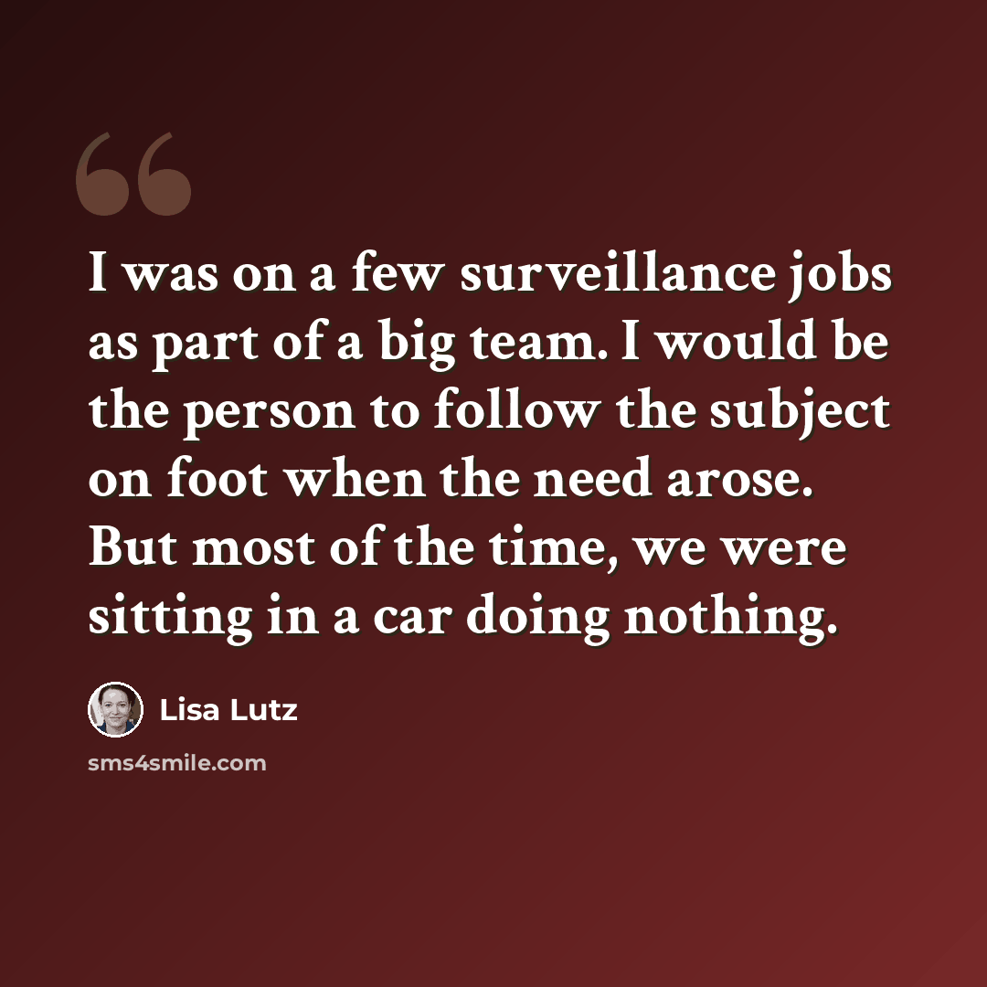 “I was on a few surveillance jobs as part of a big team. I would be the person to follow the subject on foot when the need arose. But most of the time, we were sitting in a car doing nothing.” quote by Lisa Lutz