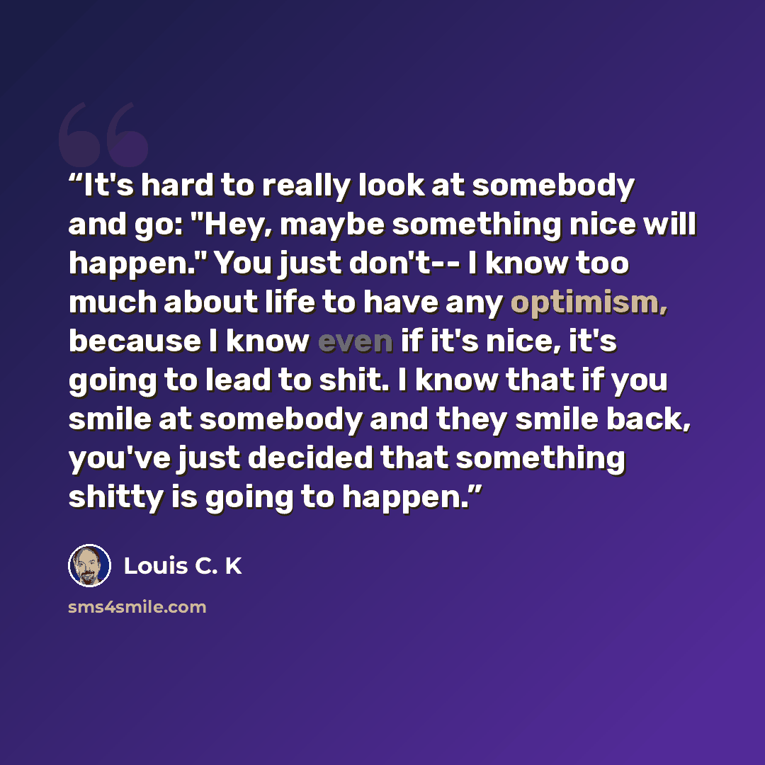 “It's hard to really look at somebody and go: "Hey, maybe something nice will happen." You just don't-- I know too much about life to have any optimism, because I know even if it's nice, it's going to lead to shit. I know that if you smile at somebody and they smile back, you've just decided that…” quote by Louis C. K