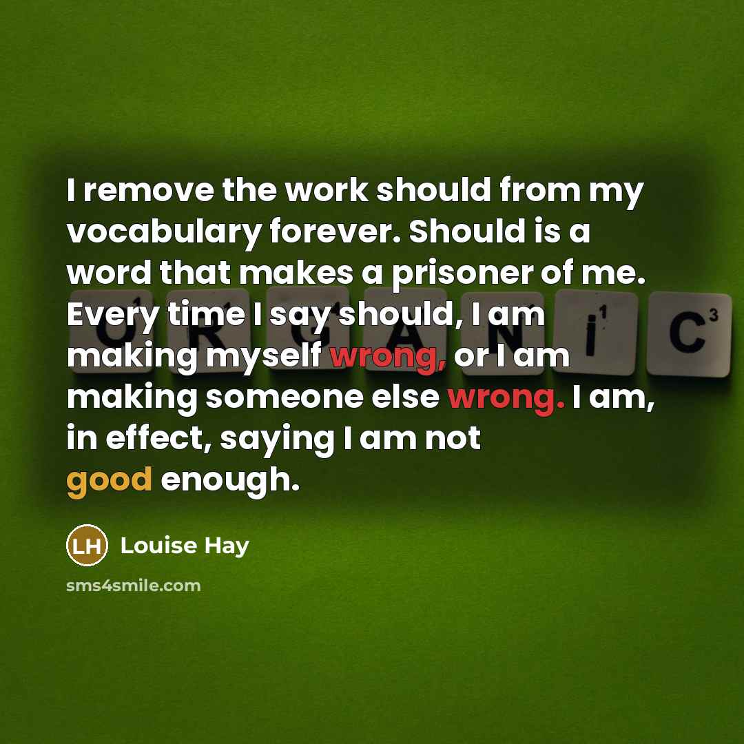 “I remove the work should from my vocabulary forever. Should is a word that makes a prisoner of me. Every time I say should, I am making myself wrong, or I am making someone else wrong. I am, in effect, saying I am not good enough.” quote by Louise Hay
