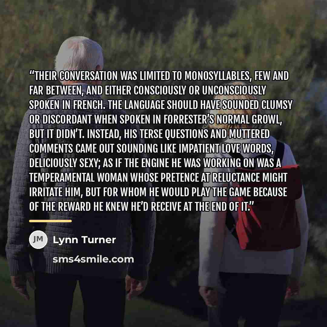 “Their conversation was limited to monosyllables, few and far between, and either consciously or unconsciously spoken in French. The language should have sounded clumsy or discordant when spoken in Forrester’s normal growl, but it didn’t. Instead, his terse questions and muttered comments came out…” quote by Lynn Turner