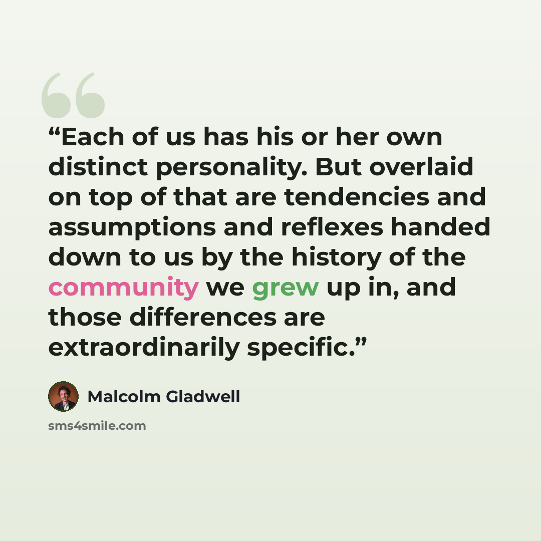 “Each of us has his or her own distinct personality. But overlaid on top of that are tendencies and assumptions and reflexes handed down to us by the history of the community we grew up in, and those differences are extraordinarily specific.” quote by Malcolm Gladwell