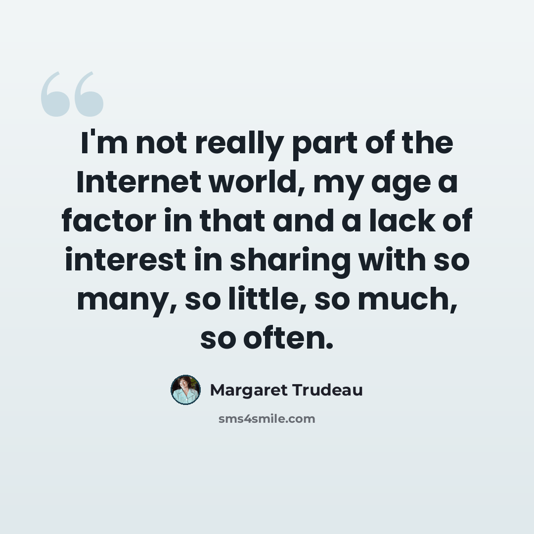 “I'm not really part of the Internet world, my age a factor in that and a lack of interest in sharing with so many, so little, so much, so often.” quote by Margaret Trudeau