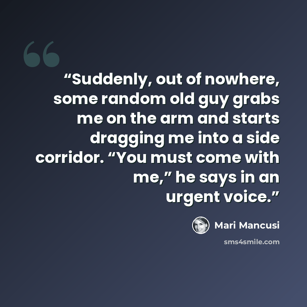“Suddenly, out of nowhere, some random old guy grabs me on the arm and starts dragging me into a side corridor. “You must come with me,” he says in an urgent voice.” quote by Mari Mancusi