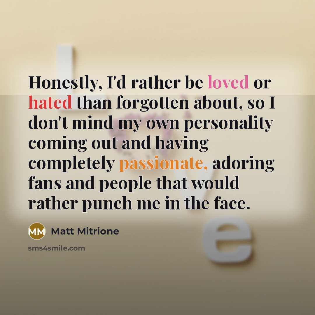 “Honestly, I'd rather be loved or hated than forgotten about, so I don't mind my own personality coming out and having completely passionate, adoring fans and people that would rather punch me in the face.” quote by Matt Mitrione