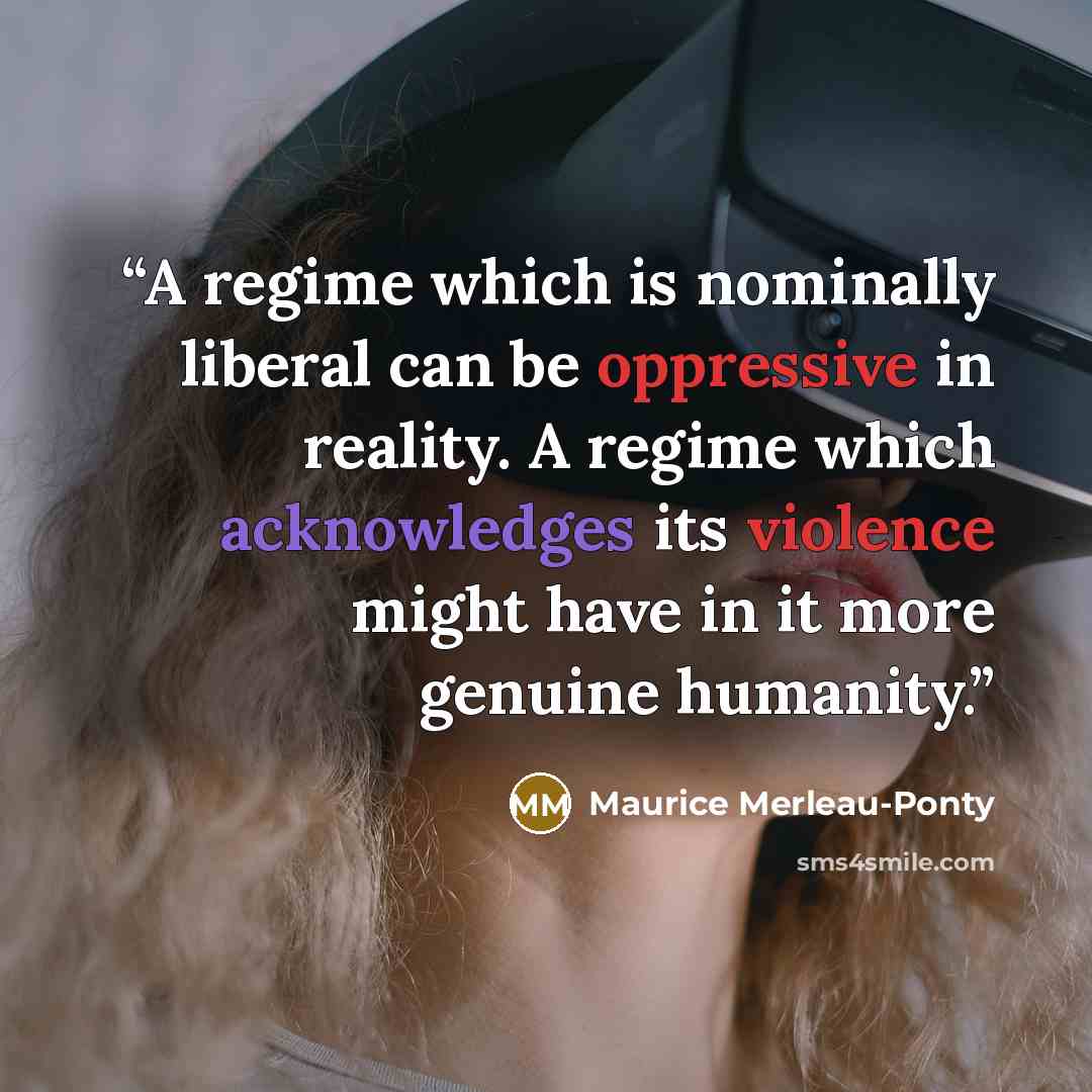 “A regime which is nominally liberal can be oppressive in reality. A regime which acknowledges its violence might have in it more genuine humanity.” quote by Maurice Merleau-Ponty
