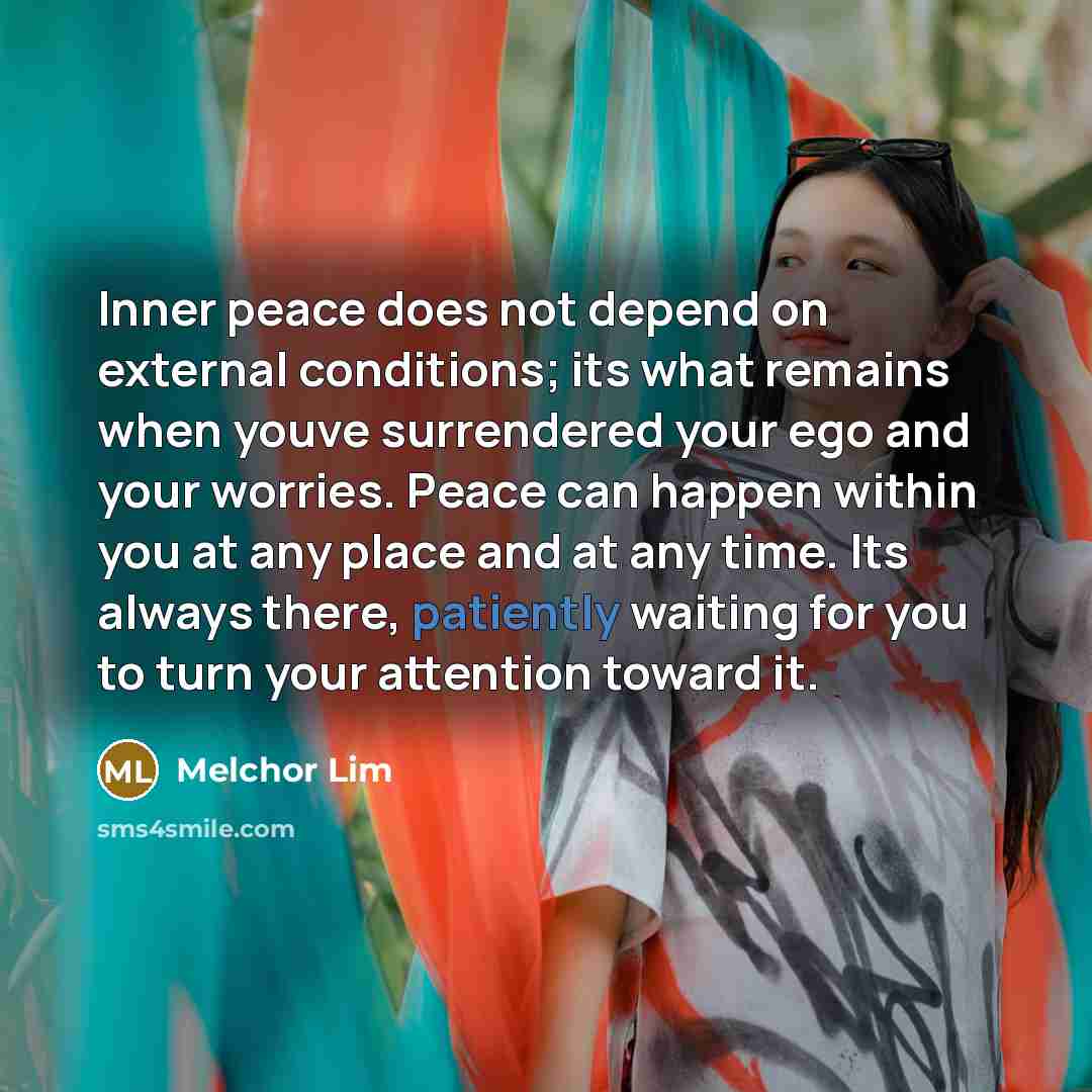 “Inner peace does not depend on external conditions; its what remains when youve surrendered your ego and your worries. Peace can happen within you at any place and at any time. Its always there, patiently waiting for you to turn your attention toward it.” quote by Melchor Lim