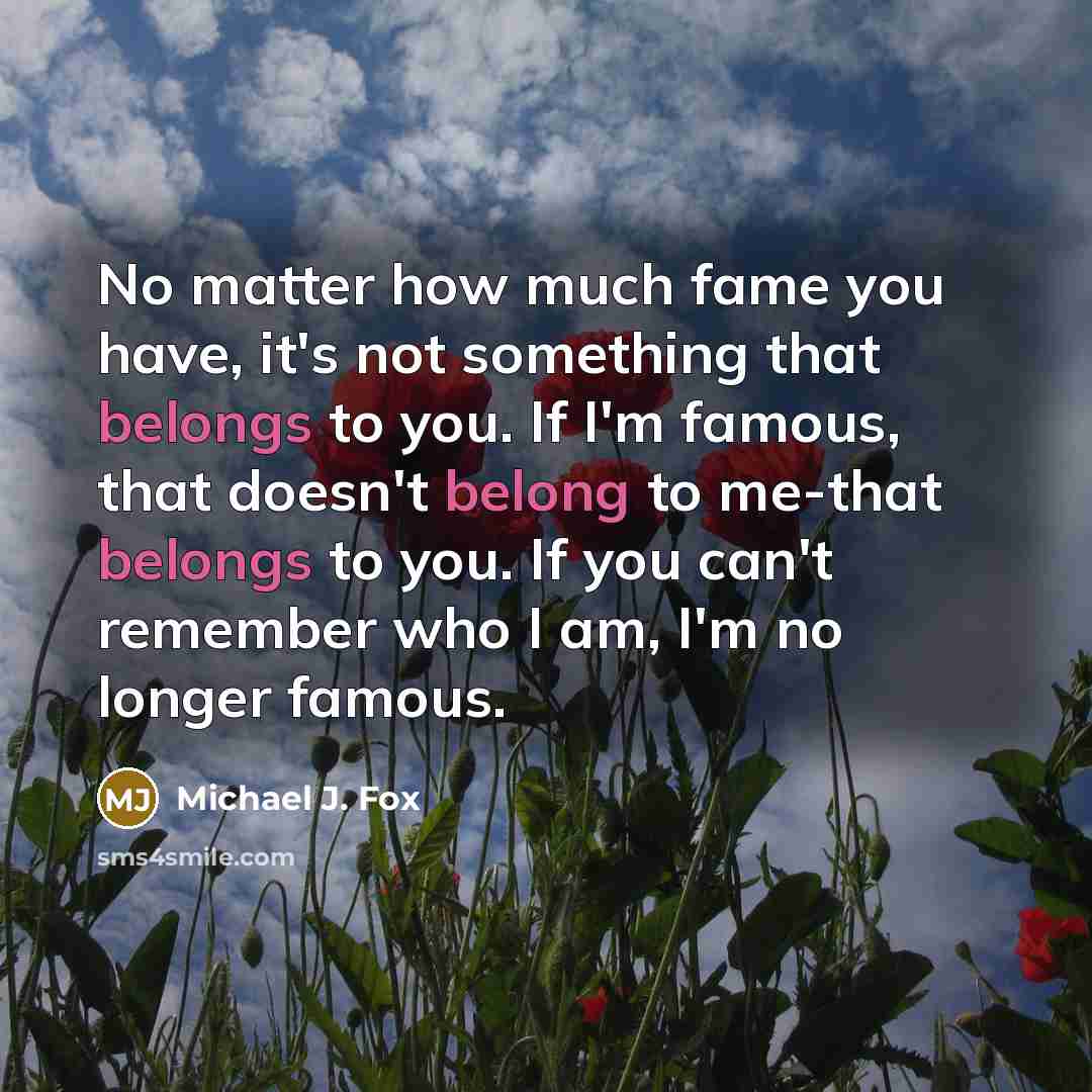 “No matter how much fame you have, it's not something that belongs to you. If I'm famous, that doesn't belong to me-that belongs to you. If you can't remember who I am, I'm no longer famous.” quote by Michael J. Fox