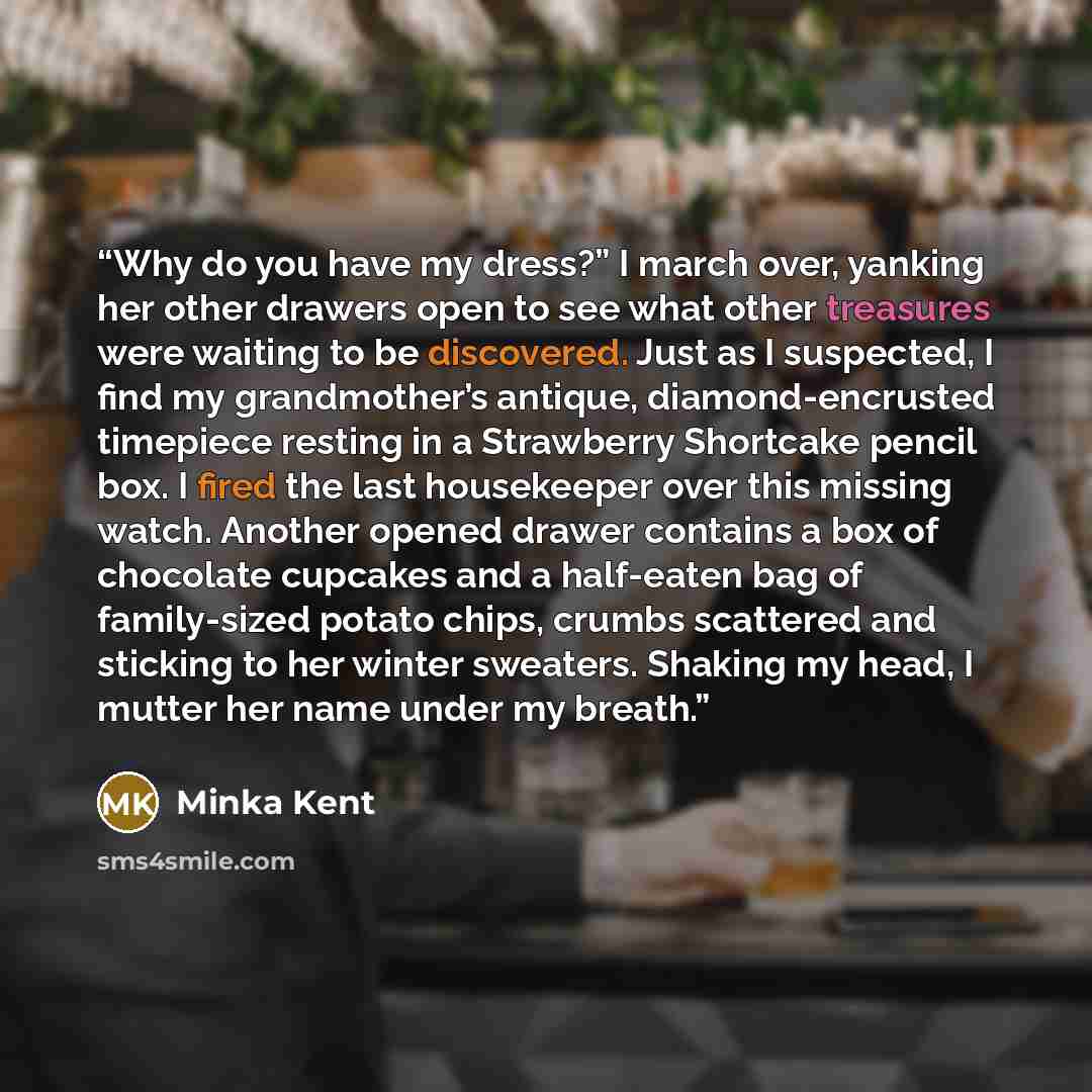 “Why do you have my dress?” I march over, yanking her other drawers open to see what other treasures were waiting to be discovered. Just as I suspected, I find my grandmother’s antique, diamond-encrusted timepiece resting in a Strawberry Shortcake pencil box. I fired the last housekeeper over this…” quote by Minka Kent