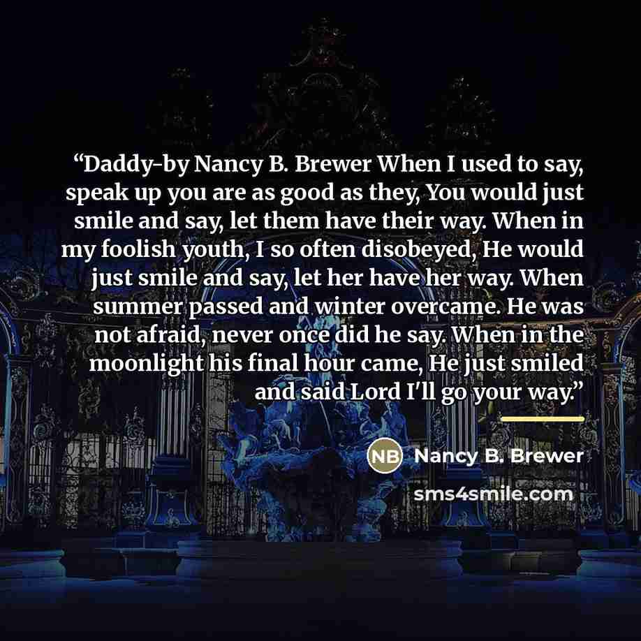 “Daddy-by Nancy B. Brewer When I used to say, speak up you are as good as they, You would just smile and say, let them have their way. When in my foolish youth, I so often disobeyed, He would just smile and say, let her have her way. When summer passed and winter overcame. He was not afraid, never…” quote by Nancy B. Brewer