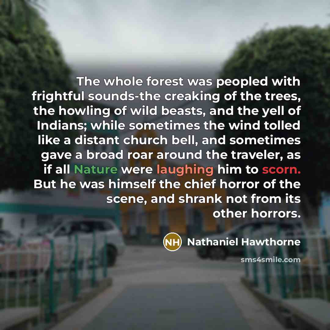 “The whole forest was peopled with frightful sounds-the creaking of the trees, the howling of wild beasts, and the yell of Indians; while sometimes the wind tolled like a distant church bell, and sometimes gave a broad roar around the traveler, as if all Nature were laughing him to scorn. But he…” quote by Nathaniel Hawthorne