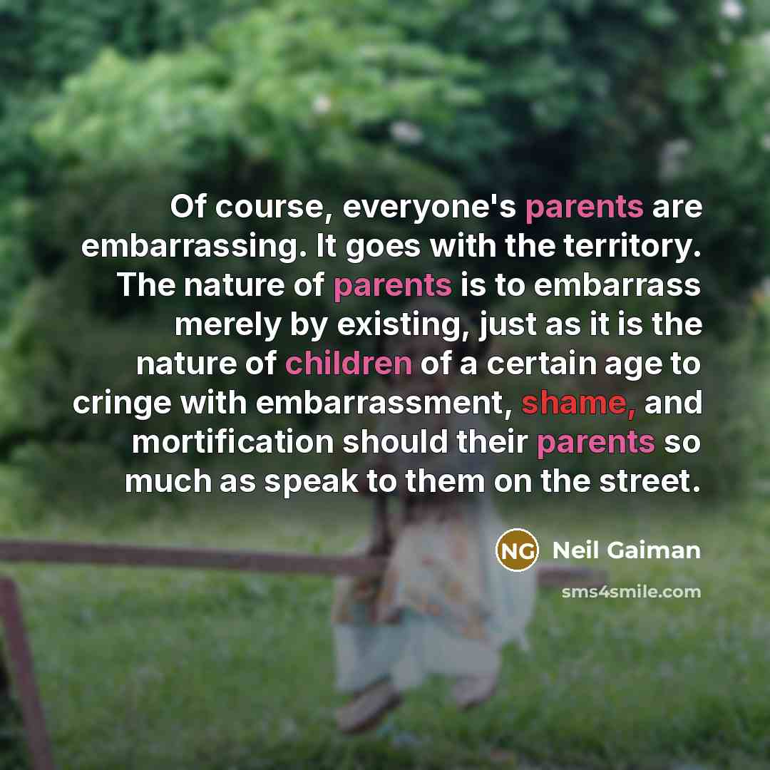 “Of course, everyone's parents are embarrassing. It goes with the territory. The nature of parents is to embarrass merely by existing, just as it is the nature of children of a certain age to cringe with embarrassment, shame, and mortification should their parents so much as speak to them on the…” quote by Neil Gaiman