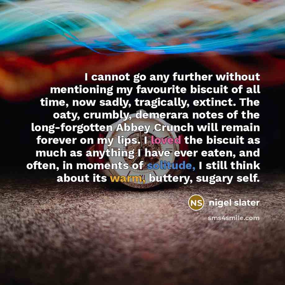 “I cannot go any further without mentioning my favourite biscuit of all time, now sadly, tragically, extinct. The oaty, crumbly, demerara notes of the long-forgotten Abbey Crunch will remain forever on my lips. I loved the biscuit as much as anything I have ever eaten, and often, in moments of…” quote by Nigel Slater