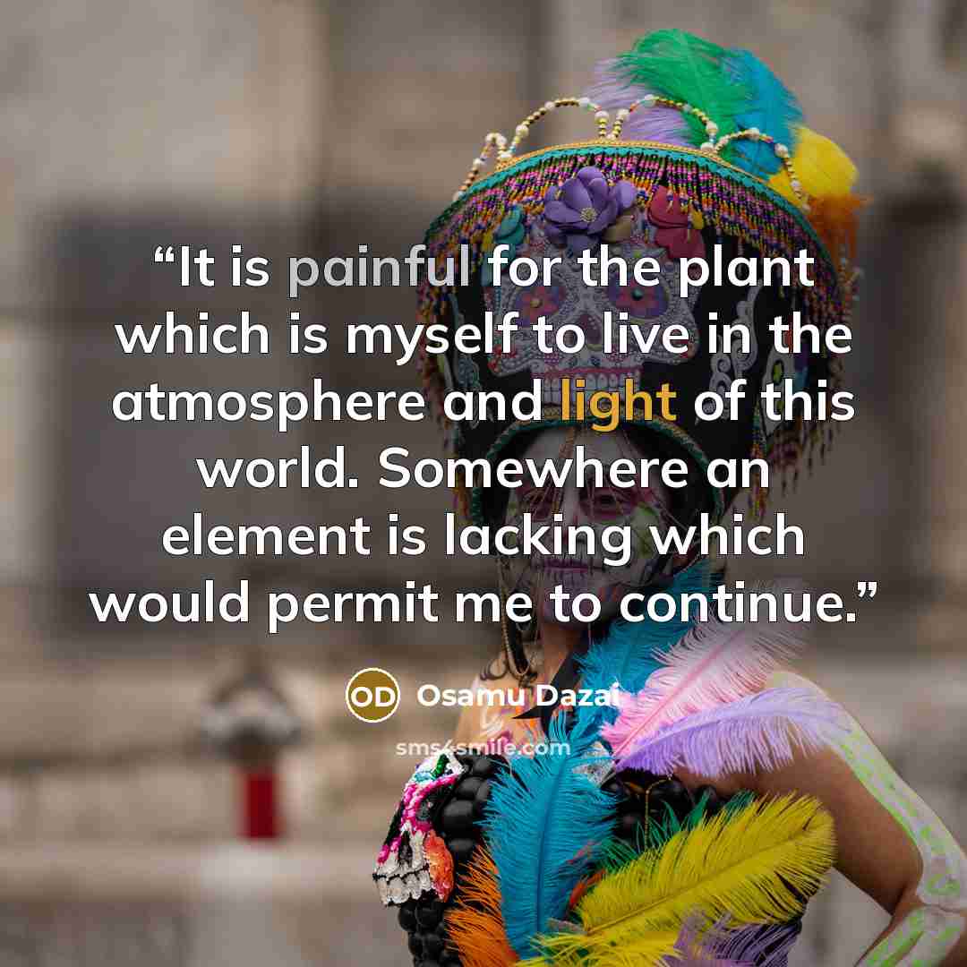 “It is painful for the plant which is myself to live in the atmosphere and light of this world. Somewhere an element is lacking which would permit me to continue.” quote by Osamu Dazai