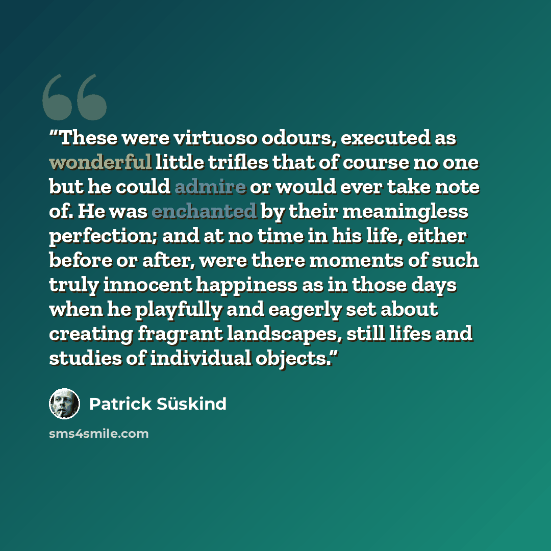 “These were virtuoso odours, executed as wonderful little trifles that of course no one but he could admire or would ever take note of. He was enchanted by their meaningless perfection; and at no time in his life, either before or after, were there moments of such truly innocent happiness as in…” quote by Patrick Süskind