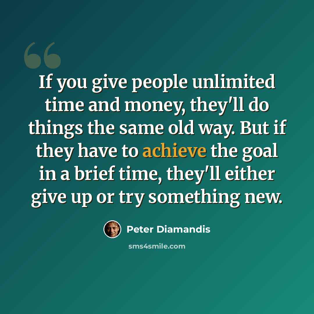 “If you give people unlimited time and money, they'll do things the same old way. But if they have to achieve the goal in a brief time, they'll either give up or try something new.” quote by Peter Diamandis