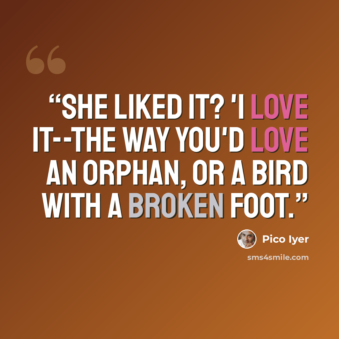 “She liked it? 'I love it--the way you'd love an orphan, or a bird with a broken foot.” quote by Pico Iyer