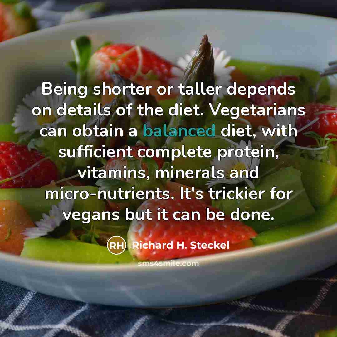 “Being shorter or taller depends on details of the diet. Vegetarians can obtain a balanced diet, with sufficient complete protein, vitamins, minerals and micro-nutrients. It's trickier for vegans but it can be done.” quote by Richard H. Steckel