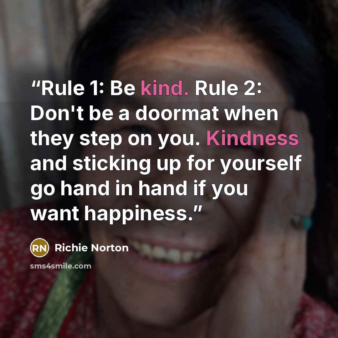 “Rule 1: Be kind. Rule 2: Don't be a doormat when they step on you. Kindness and sticking up for yourself go hand in hand if you want happiness.” quote by Richie Norton